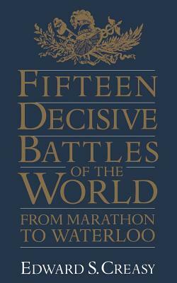 Fifteen Decisive Battles of the World: From Marathon to Waterloo by Edward Shepherd Creasy, Edward S. Creasy