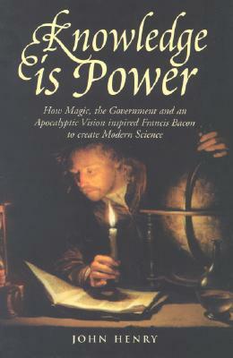 Knowledge is Power: How Magic, the Government and an Apocalyptic Vision Inspired Francis Bacon to Create Modern Science by John Henry