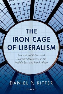 The Iron Cage of Liberalism: International Politics and Unarmed Revolutions in the Middle East and North Africa by Daniel Ritter