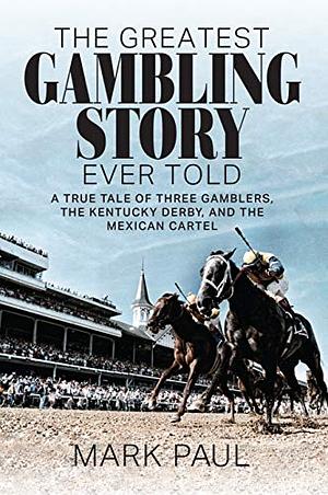 The Greatest Gambling Story Ever Told: A True Tale of Three Gamblers, The Kentucky Derby, and the Mexican Cartel by Mark Paul