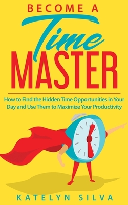 Become a Time Master: How to Find the Hidden Time Opportunities in Your Day and Use Them to Maximize Your Productivity by Katelyn Silva