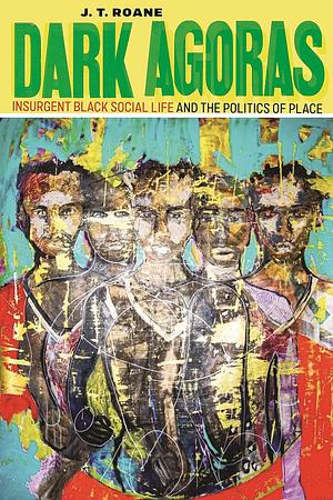 Dark Agoras: Insurgent Black Social Life and the Politics of Place by J.T. Roane