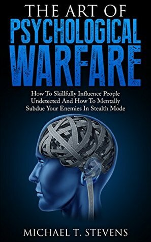 The Art Of Psychological Warfare: How To Skillfully Influence People Undetected And How To Mentally Subdue Your Enemies In Stealth Mode by Michael T. Stevens
