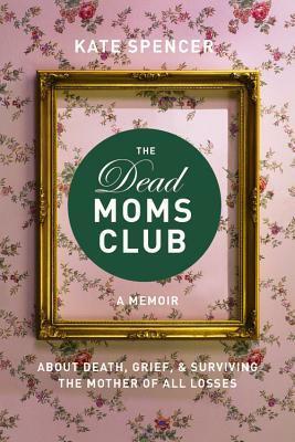 The Dead Moms Club: A Memoir about Death, Grief, and Surviving the Mother of All Losses by Kate Spencer