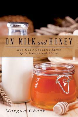 On Milk and Honey: How God's Goodness Shows up in Unexpected Places by Morgan Cheek