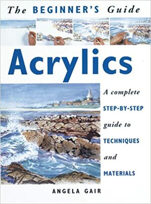 The Beginner's Guide Acrylics: A Complete Step-by-Step Guide to Techniques and Materials by Angela Gair
