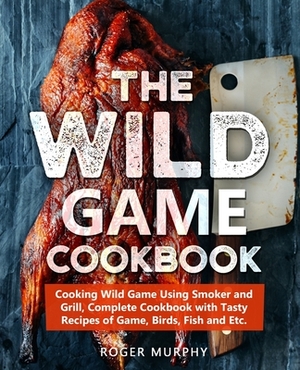 The Wild Game Cookbook: Cooking Wild Game Using Smoker and Grill, Complete Cookbook with Tasty Recipes of Game, Birds, Fish and Etc. by Roger Murphy