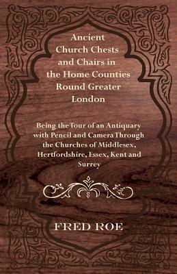 Ancient Church Chests and Chairs in the Home Counties Round Greater London - Being the Tour of an Antiquary with Pencil and Camera Through the Churche by Fred Roe