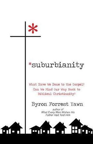 Suburbianity: What Have We Done to the Gospel? Can We Find Our Way Back to Biblical Christianity? by Byron Forrest Yawn, Byron Forrest Yawn