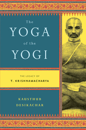 The Yoga of the Yogi: The Legacy of T. Krishnamacharya by Kausthub Desikachar