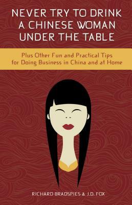 Never Try to Drink a Chinese Woman Under the Table: Plus Other Fun and Practical Tips for Doing Business in China and at Home by Jim Fox, Richard Bradspies