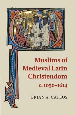 Muslims of Medieval Latin Christendom, C.1050-1614 by Brian A. Catlos