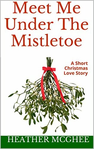 Meet Me Under The Mistletoe: A Short Christmas Love Story by Heather McGhee