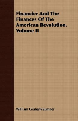 Financier and the Finances of the American Revolution. Volume II by William Graham Sumner