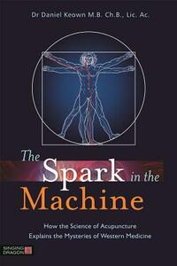 The Spark in the Machine: How the Science of Acupuncture Explains the Mysteries of Western Medicine by Daniel Keown