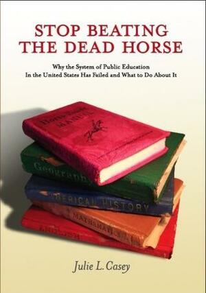 Stop Beating the Dead Horse: Why the System of Public Education in the United States has Failed and what to do about it by Julie L. Casey