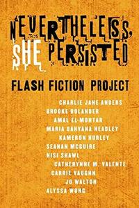 Nevertheless, She Persisted: Flash Fiction Project by Catherynne M. Valente, Maria Dahvana Headley, Jo Walton, Nisi Shawl, Carrie Vaughn, Brooke Bolander, Alyssa Wong, Diana M. Pho, Amal El-Mohtar, Seanan McGuire, Charlie Jane Anders, Kameron Hurley