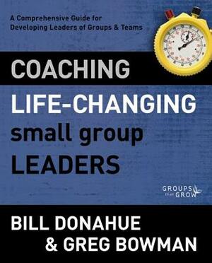 Coaching Life-Changing Small Group Leaders: A Comprehensive Guide for Developing Leaders of Groups and Teams by Bill Donahue, Greg Bowman