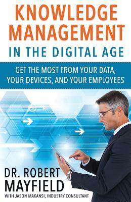 Knowledge Management in the Digital Age: Get the Most From Your Data, Your Devices, and Your Employees by Robert Mayfield, Jason Makansi