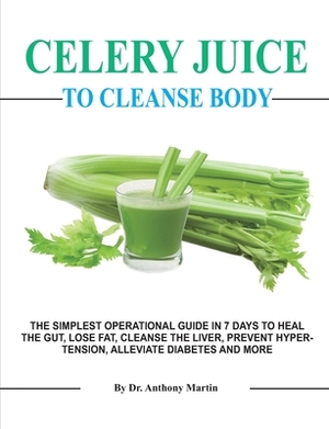 Celery Juice To Cleanse Body: The Simplest Operational Guide in 7 Days to Heal the Gut, Lose Fat, Cleanse the Liver, Prevent Hypertension, Alleviate by Anthony Martin