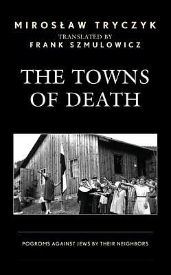 The Towns of Death: Jewish Pogroms by Their Neighbors by Frank Szmulowicz, Mirosław Tryczyk