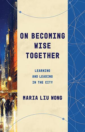 On Becoming Wise Together: Learning and Leading in the City by Maria Liu Wong