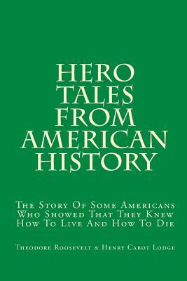 Hero Tales From American History: The Story Of Some Americans Who Showed That They Knew How To Live And How To Die by Henry Cabot Lodge, Theodore Roosevelt