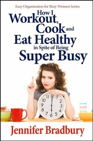 How I Workout, Cook and Eat Healthy in Spite of Being Super-Busy (Easy Organization for Busy Women Series) by Jennifer Bradbury