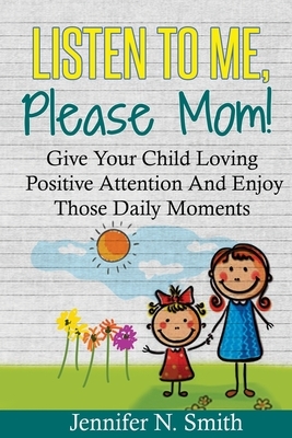 Positive Parenting: Listen To Me, Please Mom! Give Your Child Loving Positive Attention And Enjoy Those Daily Moments by Jennifer N. Smith