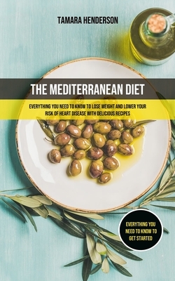 The Mediterranean Diet: Everything You Need To Know To Lose Weight And Lower Your Risk Of Heart Disease With Delicious Recipes (Everything You by Tamara Henderson