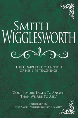 Smith Wigglesworth: The Complete Collection of His Life Teachings by Smith Wigglesworth