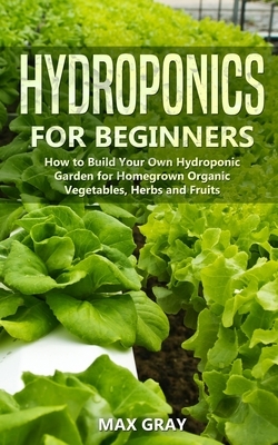 Hydroponics for Beginners: How to Build Your Own Hydroponic Garden for Homegrown Organic Vegetables, Herbs and Fruits by Max Gray