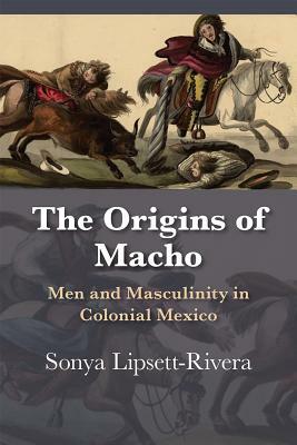 The Origins of Macho: Men and Masculinity in Colonial Mexico by Sonya Lipsett-Rivera