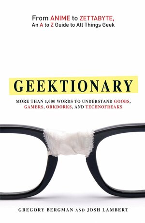 Geektionary: From Anime to Zettabyte, an A to Z Guide to All Things Geek: More Than 1,000 Words to Understand Goobs, Gamers, Orkdorks, and Technofreaks by Gregory Bergman, Josh Lambert