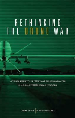 Rethinking the Drone War: National Security, Legitimacy and Civilian Casualties in U.S. Counterterrorism Operations: National Security, Legitimacy and by Diane M. Vavrichek, Larry Lewis