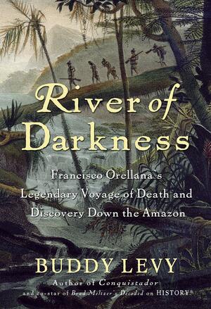 River of Darkness: Francisco Orellana's Legendary Voyage of Death and Discovery Down the Amazon by Buddy Levy