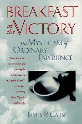 Breakfast at the Victory: The Mysticism of Ordinary Experience by James P. Carse