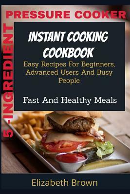 5 -Ingredient Pressure Cooker Instant Cooking Cookbook: Easy Recipes For Beginners, Advanced Users And Busy People Fast And Healthy Meals by Elizabeth Brown