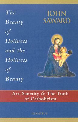 The Beauty of Holiness and the Holiness of Beauty: Art, Sanctity, and the Truth of Catholicism by John Saward