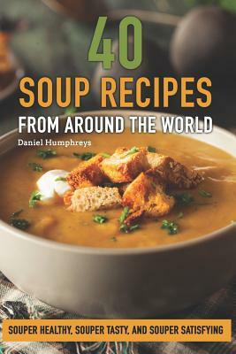 40 Soup Recipes from Around the World: Souper Healthy, Souper Tasty, and Souper Satisfying by Daniel Humphreys