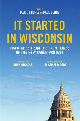 It Started in Wisconsin: Dispatches from the Front Lines of the New Labor Protest by Paul Buhle, Mari Jo Buhle, John Nichols, Michael Moore