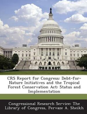 Crs Report for Congress: Debt-For-Nature Initiatives and the Tropical Forest Conservation ACT: Status and Implementation by Pervaze A. Sheikh