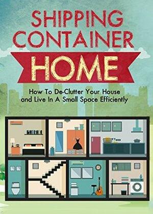 Shipping Container Homes: How To De-Clutter Your House and Live In A Small Space Efficiently by Jenny Soniashire