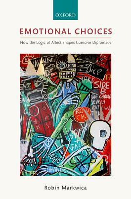 Emotional Choices: How the Logic of Affect Shapes Coercive Diplomacy by Robin Markwica