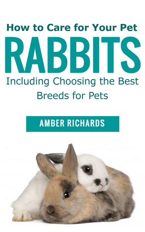 How to Care for Your Pet Rabbits: Including Choosing the Best Breeds for Pets by Amber Richards