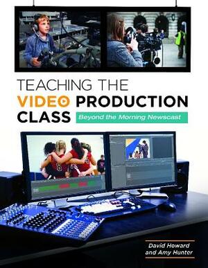 Teaching the Video Production Class: Beyond the Morning Newscast by Amy Hunter, David Howard