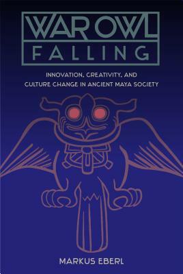 War Owl Falling: Innovation, Creativity, and Culture Change in Ancient Maya Society by Markus Eberl