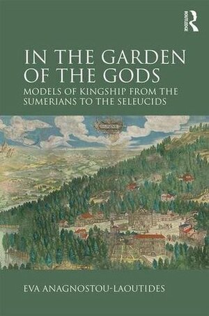 In the Garden of the Gods: Models of Kingship from the Sumerians to the Seleucids by Eva Anagnostou-Laoutides