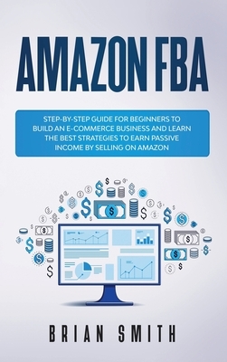 Amazon FBA: Step-by-step guide for beginners to build an e-commerce business and learn the best strategies to earn passive income by Brian Smith