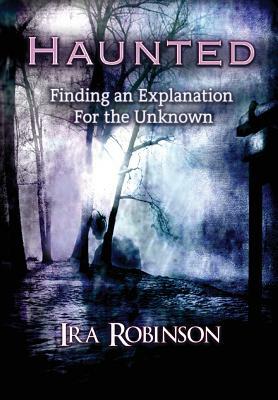 Haunted: Finding an Explanation for the Unknown by Ira Robinson